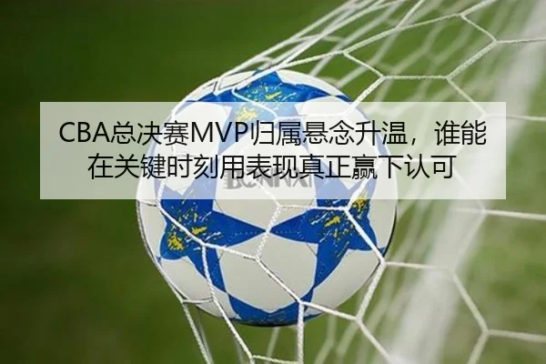 CBA总决赛MVP归属悬念升温，谁能在关键时刻用表现真正赢下认可
